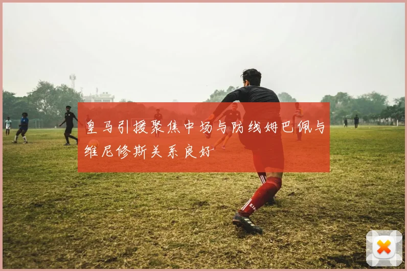 皇马引援聚焦中场与防线姆巴佩与维尼修斯关系良好