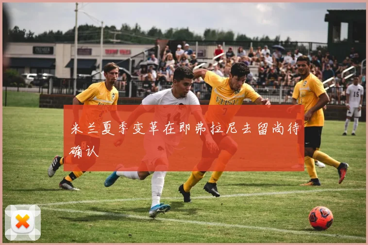 米兰夏季变革在即弗拉尼去留尚待确认