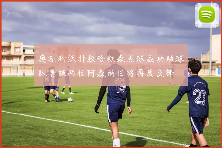 奥孔科沃扑救哈钦森点球成功助球队晋级两位阿森纳旧将再度交锋