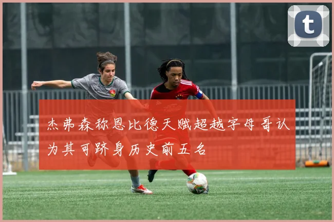 杰弗森称恩比德天赋超越字母哥认为其可跻身历史前五名