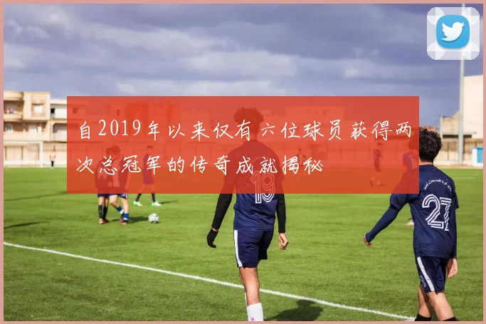自2019年以来仅有六位球员获得两次总冠军的传奇成就揭秘