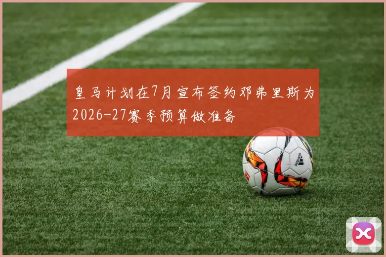 皇马计划在7月宣布签约邓弗里斯为2026-27赛季预算做准备