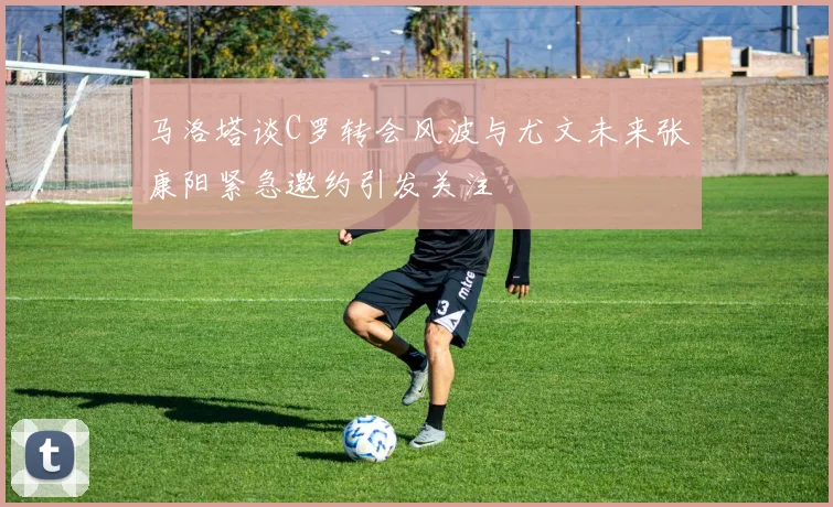 马洛塔谈C罗转会风波与尤文未来张康阳紧急邀约引发关注