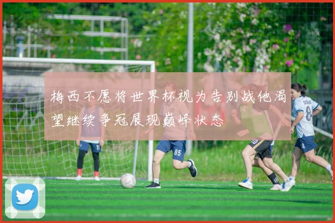 梅西不愿将世界杯视为告别战他渴望继续争冠展现巅峰状态