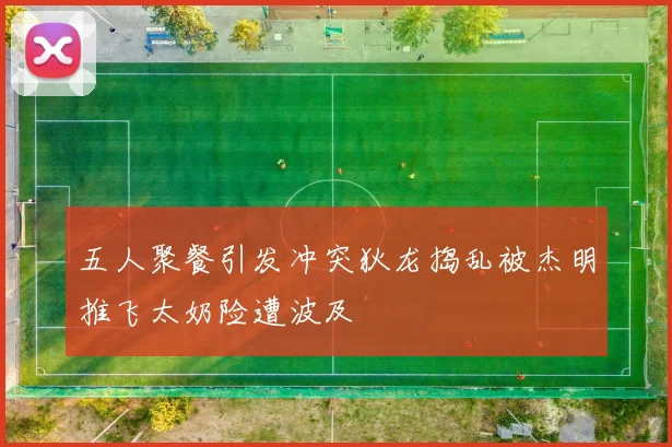 五人聚餐引发冲突狄龙捣乱被杰明推飞太奶险遭波及