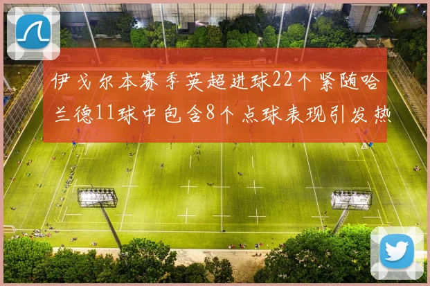 伊戈尔本赛季英超进球22个紧随哈兰德11球中包含8个点球表现引发热议