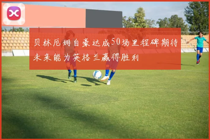 贝林厄姆自豪达成50场里程碑期待未来能为英格兰赢得胜利