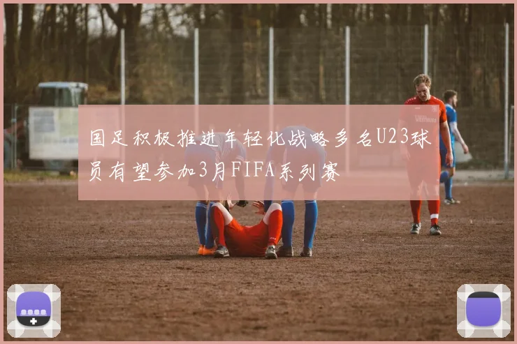 国足积极推进年轻化战略多名U23球员有望参加3月FIFA系列赛