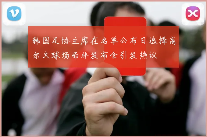韩国足协主席在名单公布日选择高尔夫球场而非发布会引发热议
