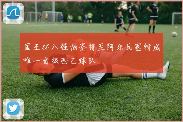 国王杯八强抽签将至阿尔瓦塞特成唯一晋级西乙球队