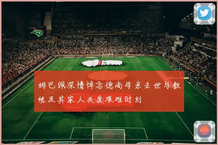 姆巴佩深情悼念德尚母亲去世与教练及其家人共度艰难时刻