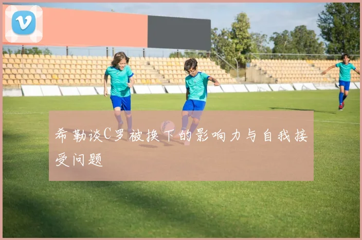 希勒谈C罗被换下的影响力与自我接受问题