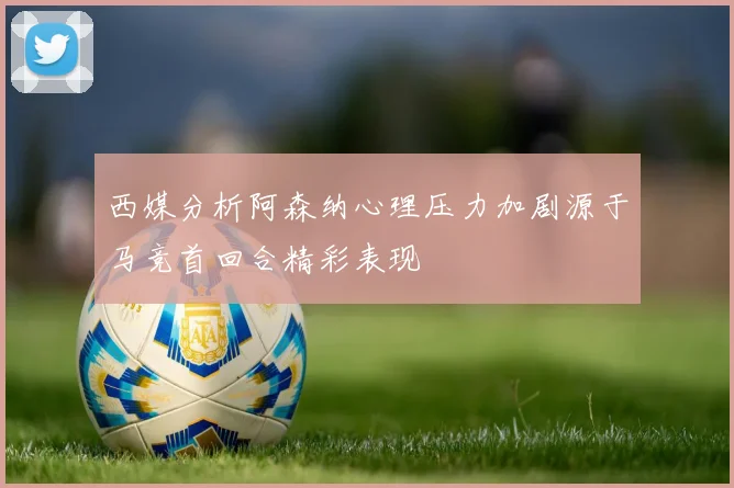西媒分析阿森纳心理压力加剧源于马竞首回合精彩表现