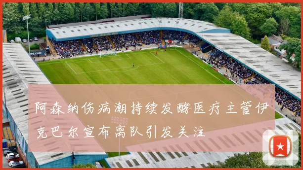 阿森纳伤病潮持续发酵医疗主管伊克巴尔宣布离队引发关注