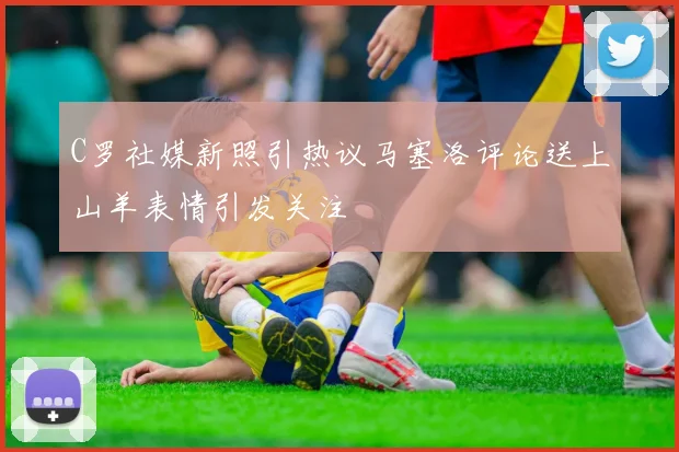 C罗社媒新照引热议马塞洛评论送上山羊表情引发关注
