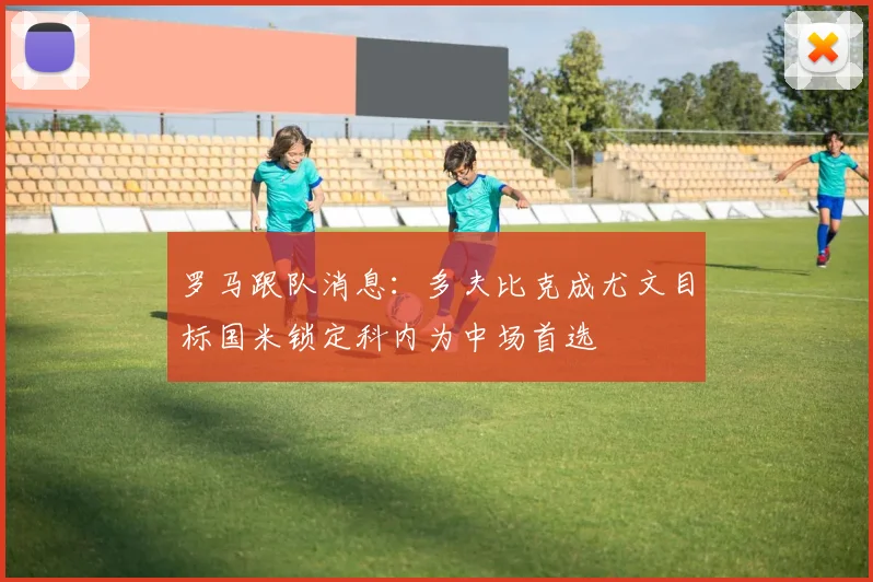 罗马跟队消息：多夫比克成尤文目标国米锁定科内为中场首选