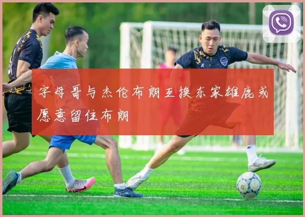 字母哥与杰伦布朗互换东家雄鹿或愿意留住布朗