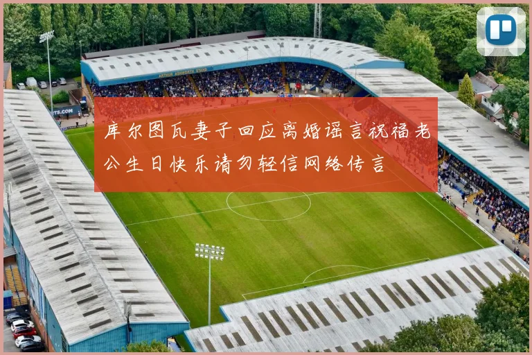 库尔图瓦妻子回应离婚谣言祝福老公生日快乐请勿轻信网络传言