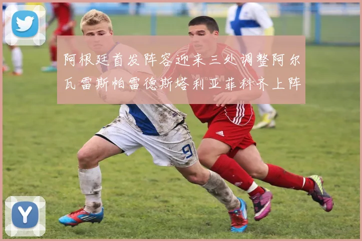 阿根廷首发阵容迎来三处调整阿尔瓦雷斯帕雷德斯塔利亚菲科齐上阵