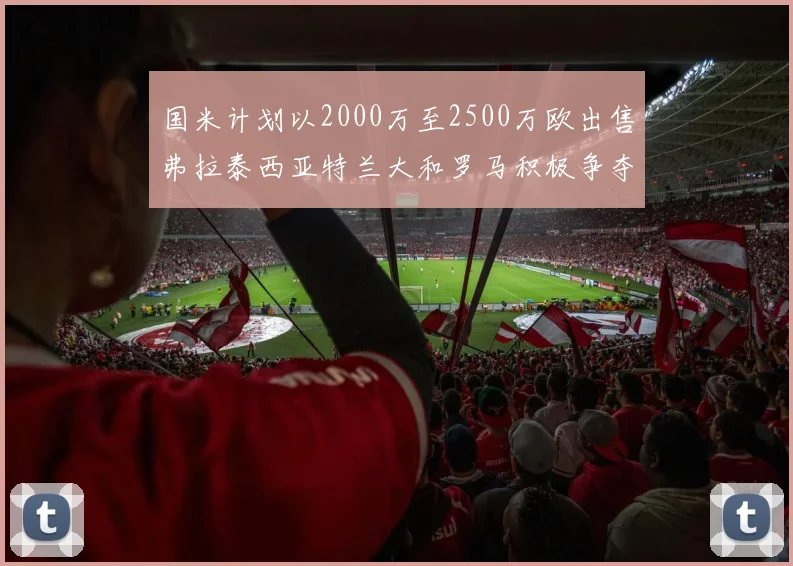 国米计划以2000万至2500万欧出售弗拉泰西亚特兰大和罗马积极争夺
