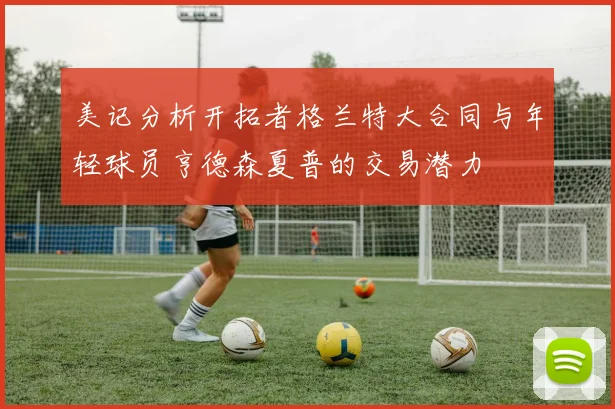 美记分析开拓者格兰特大合同与年轻球员亨德森夏普的交易潜力