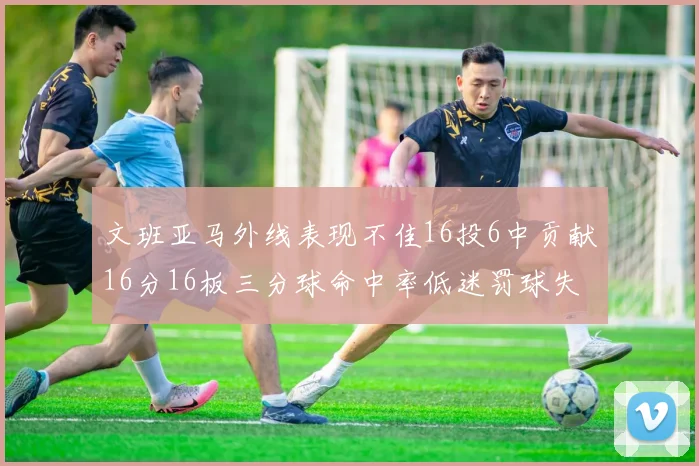 文班亚马外线表现不佳16投6中贡献16分16板三分球命中率低迷罚球失准影响球队表现
